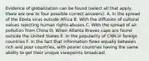 Evidence of globalization can be found (select all that apply, there are one to four possible correct answers): A. In the spread of the Ebola virus outside Africa B. With the diffusion of cultural values rejecting human rights abuses C. With the spread of air pollution from China D. When Atlanta Braves caps are found outside the United States E. In the popularity of CNN in foreign countries F. In the fact that information flows equally between rich and poor countries, with poorer countries having the same ability to get their unique viewpoints broadcast