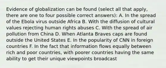 Evidence of globalization can be found (select all that apply, there are one to four possible correct answers): A. In the spread of the Ebola virus outside Africa B. With the diffusion of cultural values rejecting human rights abuses C. With the spread of air pollution from China D. When Atlanta Braves caps are found outside the United States E. In the popularity of CNN in foreign countries F. In the fact that information flows equally between rich and poor countries, with poorer countries having the same ability to get their unique viewpoints broadcast