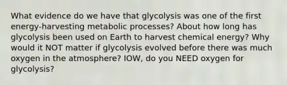 What evidence do we have that glycolysis was one of the first energy-harvesting metabolic processes? About how long has glycolysis been used on Earth to harvest chemical energy? Why would it NOT matter if glycolysis evolved before there was much oxygen in the atmosphere? IOW, do you NEED oxygen for glycolysis?