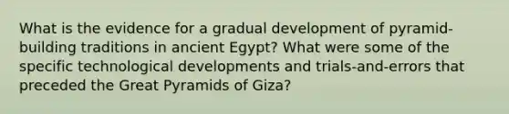 What is the evidence for a gradual development of pyramid-building traditions in ancient Egypt? What were some of the specific technological developments and trials-and-errors that preceded the Great Pyramids of Giza?