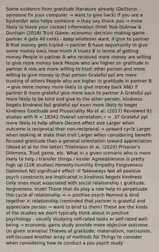 Some evidence from gratitude literature already (DeSteno: someone fix your computer → want to give back) If you are a bystander who helps someone → they say thank you → more likely to leave your contact information (find) Yost-Dubrow & Dunham (2018) Trust Game: economic <a href='https://www.questionai.com/knowledge/kuI1pP196d-decision-making' class='anchor-knowledge'>decision making</a> game - partner A gets 40 cents - keep whatever want, if give to partner B that money gets tripled → partner B have opportunity to give some money back How much A trusts B in terms of getting money People in partner B who received more money are willing to give more money back People who are higher on gratitude in partner A role are more willing to trust other person and more willing to give money to that person Grateful ppl are more trusting of others People who are higher in gratitude in partner B → give more money more likely to give money back AND if partner B more grateful give more back to partner A Grateful ppl more likely to be kind and give to the other person, kindness begets kindness but grateful ppl even more likely to beget kindness Gratitude and Prosociality Ma et al. (2017) Reviewed 91 studies with N = 18342 Overall correlation: r = .37 Grateful ppl more likely to help others Decent effect size Larger when outcome is reciprocal than non-reciprocal → upward cycle Larger when looking at state than trait Larger when considering benefit-focused gratitude than a general orientation toward appreciation (Wood et al for the latter) Thielmann et al. (2020) Prisoner's Dilemma, Trust game, etc. What in a given scenario who is more likely to help / transfer things / kinder Agreeableness is pretty high up (128 studies) Honesty-humility Empathy Forgiveness Optimism NO significant effect :0 Takeaways Not all positive psych constructs are implicated in kindness begets kindness Only ones most associated with social relationship ( gratitude, forgiveness, trust) Those that do play a role help to perpetuate this cycle of relationship positive psych Remind & bind together in relationship (reminded that partner is grateful and appreciate person → want to bind to them) These are the kinds of the studies we don't typically think about in positive psychology - usually studying self-rated tasks or self-rated well-being → economic gains study provide more objective outcome (in given scenario) Thieves of gratitude: materialism, narcissism, self-focused Another array of methods for Things to consider when considering how to conduct a pos psych study