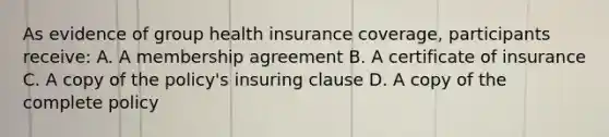 As evidence of group health insurance coverage, participants receive: A. A membership agreement B. A certificate of insurance C. A copy of the policy's insuring clause D. A copy of the complete policy