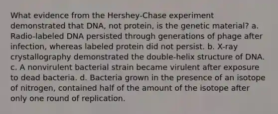 What evidence from the Hershey-Chase experiment demonstrated that DNA, not protein, is the genetic material? a. Radio-labeled DNA persisted through generations of phage after infection, whereas labeled protein did not persist. b. X-ray crystallography demonstrated the double-helix structure of DNA. c. A nonvirulent bacterial strain became virulent after exposure to dead bacteria. d. Bacteria grown in the presence of an isotope of nitrogen, contained half of the amount of the isotope after only one round of replication.