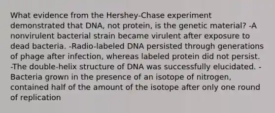 What evidence from the Hershey-Chase experiment demonstrated that DNA, not protein, is the genetic material? -A nonvirulent bacterial strain became virulent after exposure to dead bacteria. -Radio-labeled DNA persisted through generations of phage after infection, whereas labeled protein did not persist. -The double-helix structure of DNA was successfully elucidated. -Bacteria grown in the presence of an isotope of nitrogen, contained half of the amount of the isotope after only one round of replication