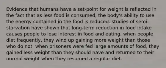 Evidence that humans have a set-point for weight is reflected in the fact that as less food is consumed, the body's ability to use the energy contained in the food is reduced. studies of semi-starvation have shown that long-term reduction in food intake causes people to lose interest in food and eating. when people diet frequently, they wind up gaining more weight than those who do not. when prisoners were fed large amounts of food, they gained less weight than they should have and returned to their normal weight when they resumed a regular diet.