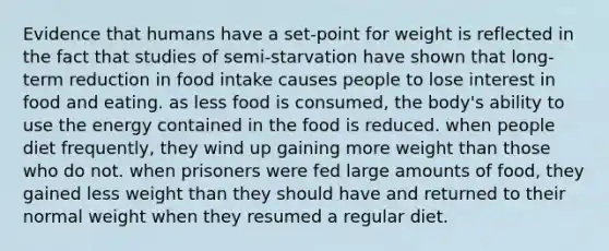 Evidence that humans have a set-point for weight is reflected in the fact that studies of semi-starvation have shown that long-term reduction in food intake causes people to lose interest in food and eating. as less food is consumed, the body's ability to use the energy contained in the food is reduced. when people diet frequently, they wind up gaining more weight than those who do not. when prisoners were fed large amounts of food, they gained less weight than they should have and returned to their normal weight when they resumed a regular diet.