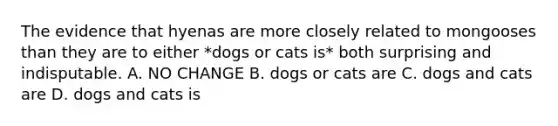 The evidence that hyenas are more closely related to mongooses than they are to either *dogs or cats is* both surprising and indisputable. A. NO CHANGE B. dogs or cats are C. dogs and cats are D. dogs and cats is