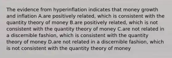 The evidence from hyperinflation indicates that money growth and inflation A.are positively related, which is consistent with the quantity theory of money B.are positively related, which is not consistent with the quantity theory of money C.are not related in a discernible fashion, which is consistent with the quantity theory of money D.are not related in a discernible fashion, which is not consistent with the quantity theory of money