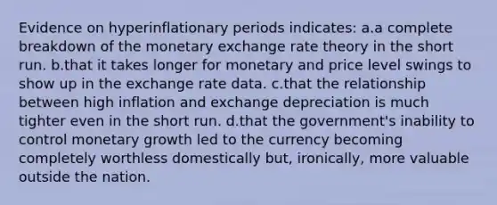 Evidence on hyperinflationary periods indicates: a.a complete breakdown of the monetary exchange rate theory in the short run. b.that it takes longer for monetary and price level swings to show up in the exchange rate data. c.that the relationship between high inflation and exchange depreciation is much tighter even in the short run. d.that the government's inability to control monetary growth led to the currency becoming completely worthless domestically but, ironically, more valuable outside the nation.