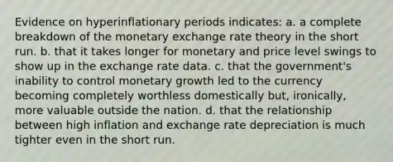 Evidence on hyperinflationary periods indicates: a. a complete breakdown of the monetary exchange rate theory in the short run. b. that it takes longer for monetary and price level swings to show up in the exchange rate data. c. that the government's inability to control monetary growth led to the currency becoming completely worthless domestically but, ironically, more valuable outside the nation. d. that the relationship between high inflation and exchange rate depreciation is much tighter even in the short run.