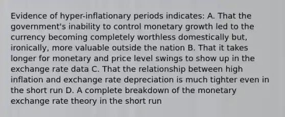 Evidence of hyper-inflationary periods indicates: A. That the government's inability to control monetary growth led to the currency becoming completely worthless domestically but, ironically, more valuable outside the nation B. That it takes longer for monetary and price level swings to show up in the exchange rate data C. That the relationship between high inflation and exchange rate depreciation is much tighter even in the short run D. A complete breakdown of the monetary exchange rate theory in the short run