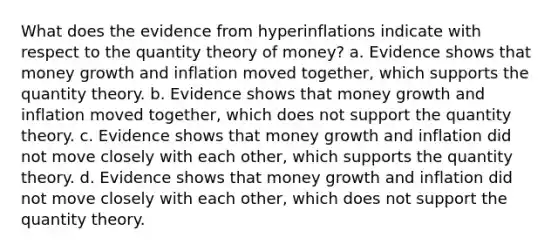 What does the evidence from hyperinflations indicate with respect to the quantity theory of money? a. Evidence shows that money growth and inflation moved together, which supports the quantity theory. b. Evidence shows that money growth and inflation moved together, which does not support the quantity theory. c. Evidence shows that money growth and inflation did not move closely with each other, which supports the quantity theory. d. Evidence shows that money growth and inflation did not move closely with each other, which does not support the quantity theory.