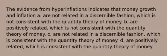 The evidence from hyperinflations indicates that money growth and inflation a. are not related in a discernible fashion, which is not consistent with the quantity theory of money. b. are positively related, which is not consistent with the quantity theory of money. c. are not related in a discernible fashion, which is consistent with the quantity theory of money. d. are positively related, which is consistent with the quantity theory of money.