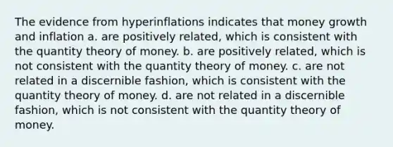 The evidence from hyperinflations indicates that money growth and inflation a. are positively related, which is consistent with the quantity theory of money. b. are positively related, which is not consistent with the quantity theory of money. c. are not related in a discernible fashion, which is consistent with the quantity theory of money. d. are not related in a discernible fashion, which is not consistent with the quantity theory of money.