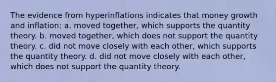 The evidence from hyperinflations indicates that money growth and inflation: a. moved together, which supports the quantity theory. b. moved together, which does not support the quantity theory. c. did not move closely with each other, which supports the quantity theory. d. did not move closely with each other, which does not support the quantity theory.