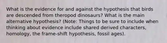 What is the evidence for and against the hypothesis that birds are descended from theropod dinosaurs? What is the main alternative hypothesis? (Note: Things to be sure to include when thinking about evidence include shared derived characters, homology, the frame-shift hypothesis, fossil ages).