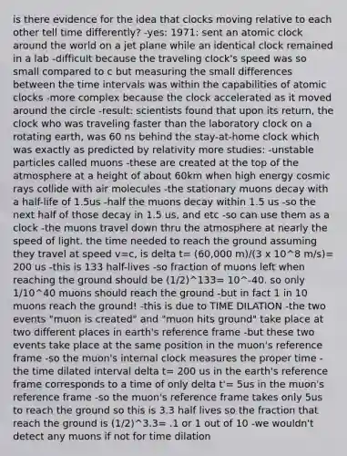 is there evidence for the idea that clocks moving relative to each other tell time differently? -yes: 1971: sent an atomic clock around the world on a jet plane while an identical clock remained in a lab -difficult because the traveling clock's speed was so small compared to c but measuring the small differences between the <a href='https://www.questionai.com/knowledge/kistlM8mUs-time-interval' class='anchor-knowledge'>time interval</a>s was within the capabilities of atomic clocks -more complex because the clock accelerated as it moved around the circle -result: scientists found that upon its return, the clock who was traveling faster than the laboratory clock on a rotating earth, was 60 ns behind the stay-at-home clock which was exactly as predicted by relativity more studies: -unstable particles called muons -these are created at the top of the atmosphere at a height of about 60km when high energy cosmic rays collide with air molecules -the stationary muons decay with a half-life of 1.5us -half the muons decay within 1.5 us -so the next half of those decay in 1.5 us, and etc -so can use them as a clock -the muons travel down thru the atmosphere at nearly the speed of light. the time needed to reach the ground assuming they travel at speed v=c, is delta t= (60,000 m)/(3 x 10^8 m/s)= 200 us -this is 133 half-lives -so fraction of muons left when reaching the ground should be (1/2)^133= 10^-40. so only 1/10^40 muons should reach the ground -but in fact 1 in 10 muons reach the ground! -this is due to TIME DILATION -the two events "muon is created" and "muon hits ground" take place at two different places in earth's reference frame -but these two events take place at the same position in the muon's reference frame -so the muon's internal clock measures the proper time -the time dilated interval delta t= 200 us in the earth's reference frame corresponds to a time of only delta t'= 5us in the muon's reference frame -so the muon's reference frame takes only 5us to reach the ground so this is 3.3 half lives so the fraction that reach the ground is (1/2)^3.3= .1 or 1 out of 10 -we wouldn't detect any muons if not for time dilation