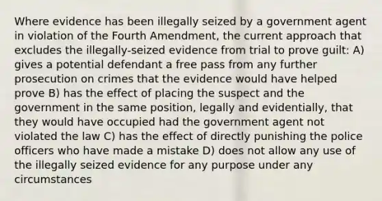 Where evidence has been illegally seized by a government agent in violation of the Fourth Amendment, the current approach that excludes the illegally-seized evidence from trial to prove guilt: A) gives a potential defendant a free pass from any further prosecution on crimes that the evidence would have helped prove B) has the effect of placing the suspect and the government in the same position, legally and evidentially, that they would have occupied had the government agent not violated the law C) has the effect of directly punishing the police officers who have made a mistake D) does not allow any use of the illegally seized evidence for any purpose under any circumstances