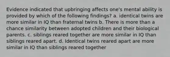 Evidence indicated that upbringing affects one's mental ability is provided by which of the following findings? a. identical twins are more similar in IQ than fraternal twins b. There is more than a chance similarity between adopted children and their biological parents. c. siblings reared together are more similar in IQ than siblings reared apart. d. Identical twins reared apart are more similar in IQ than siblings reared together