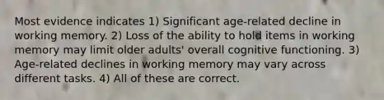 Most evidence indicates 1) Significant age-related decline in working memory. 2) Loss of the ability to hold items in working memory may limit older adults' overall cognitive functioning. 3) Age-related declines in working memory may vary across different tasks. 4) All of these are correct.