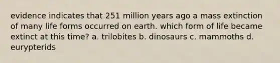 evidence indicates that 251 million years ago a mass extinction of many life forms occurred on earth. which form of life became extinct at this time? a. trilobites b. dinosaurs c. mammoths d. eurypterids