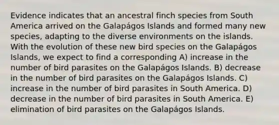 Evidence indicates that an ancestral finch species from South America arrived on the Galapágos Islands and formed many new species, adapting to the diverse environments on the islands. With the evolution of these new bird species on the Galapágos Islands, we expect to find a corresponding A) increase in the number of bird parasites on the Galapágos Islands. B) decrease in the number of bird parasites on the Galapágos Islands. C) increase in the number of bird parasites in South America. D) decrease in the number of bird parasites in South America. E) elimination of bird parasites on the Galapágos Islands.