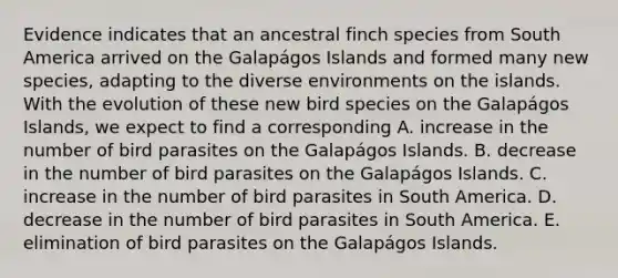 Evidence indicates that an ancestral finch species from South America arrived on the Galapágos Islands and formed many new species, adapting to the diverse environments on the islands. With the evolution of these new bird species on the Galapágos Islands, we expect to find a corresponding A. increase in the number of bird parasites on the Galapágos Islands. B. decrease in the number of bird parasites on the Galapágos Islands. C. increase in the number of bird parasites in South America. D. decrease in the number of bird parasites in South America. E. elimination of bird parasites on the Galapágos Islands.