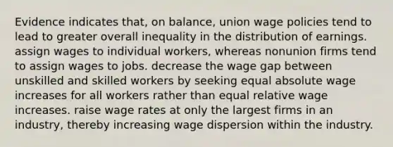 Evidence indicates that, on balance, union wage policies tend to lead to greater overall inequality in the distribution of earnings. assign wages to individual workers, whereas nonunion firms tend to assign wages to jobs. decrease the wage gap between unskilled and skilled workers by seeking equal absolute wage increases for all workers rather than equal relative wage increases. raise wage rates at only the largest firms in an industry, thereby increasing wage dispersion within the industry.