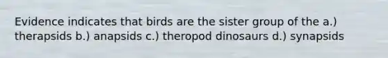 Evidence indicates that birds are the sister group of the a.) therapsids b.) anapsids c.) theropod dinosaurs d.) synapsids