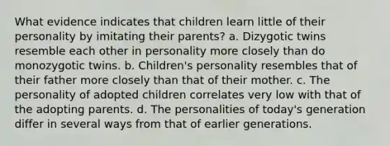 What evidence indicates that children learn little of their personality by imitating their parents? a. Dizygotic twins resemble each other in personality more closely than do monozygotic twins. b. Children's personality resembles that of their father more closely than that of their mother. c. The personality of adopted children correlates very low with that of the adopting parents. d. The personalities of today's generation differ in several ways from that of earlier generations.