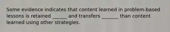 Some evidence indicates that content learned in problem-based lessons is retained ______ and transfers _______ than content learned using other strategies.