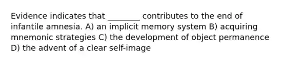 Evidence indicates that ________ contributes to the end of infantile amnesia. A) an implicit memory system B) acquiring mnemonic strategies C) the development of object permanence D) the advent of a clear self-image