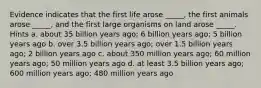 Evidence indicates that the first life arose _____, the first animals arose _____, and the first large organisms on land arose _____. Hints a. about 35 billion years ago; 6 billion years ago; 5 billion years ago b. over 3.5 billion years ago; over 1.5 billion years ago; 2 billion years ago c. about 350 million years ago; 60 million years ago; 50 million years ago d. at least 3.5 billion years ago; 600 million years ago; 480 million years ago