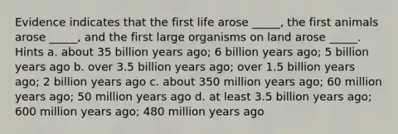 Evidence indicates that the first life arose _____, the first animals arose _____, and the first large organisms on land arose _____. Hints a. about 35 billion years ago; 6 billion years ago; 5 billion years ago b. over 3.5 billion years ago; over 1.5 billion years ago; 2 billion years ago c. about 350 million years ago; 60 million years ago; 50 million years ago d. at least 3.5 billion years ago; 600 million years ago; 480 million years ago