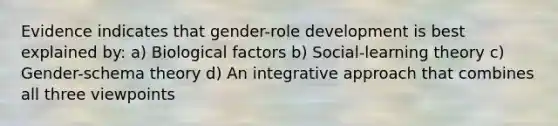 Evidence indicates that gender-role development is best explained by: a) Biological factors b) Social-learning theory c) Gender-schema theory d) An integrative approach that combines all three viewpoints