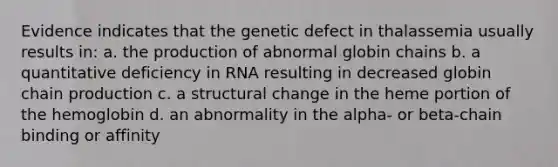 Evidence indicates that the genetic defect in thalassemia usually results in: a. the production of abnormal globin chains b. a quantitative deficiency in RNA resulting in decreased globin chain production c. a structural change in the heme portion of the hemoglobin d. an abnormality in the alpha- or beta-chain binding or affinity