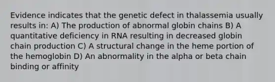 Evidence indicates that the genetic defect in thalassemia usually results in: A) The production of abnormal globin chains B) A quantitative deficiency in RNA resulting in decreased globin chain production C) A structural change in the heme portion of the hemoglobin D) An abnormality in the alpha or beta chain binding or affinity