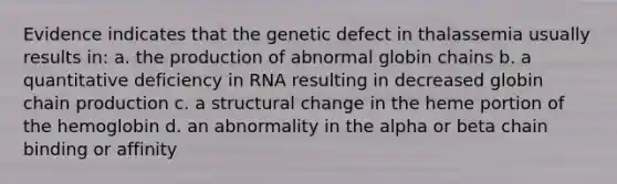 Evidence indicates that the genetic defect in thalassemia usually results in: a. the production of abnormal globin chains b. a quantitative deficiency in RNA resulting in decreased globin chain production c. a structural change in the heme portion of the hemoglobin d. an abnormality in the alpha or beta chain binding or affinity