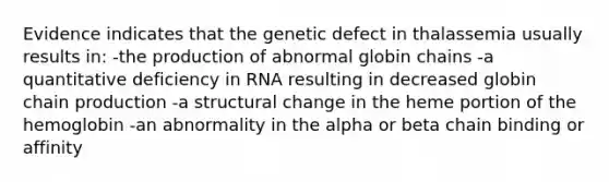 Evidence indicates that the genetic defect in thalassemia usually results in: -the production of abnormal globin chains -a quantitative deficiency in RNA resulting in decreased globin chain production -a structural change in the heme portion of the hemoglobin -an abnormality in the alpha or beta chain binding or affinity