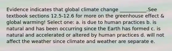 Evidence indicates that global climate change ___________.See textbook sections 12.5-12.6 for more on the greenhouse effect & global warming! Select one: a. is due to human practices b. is natural and has been occurring since the Earth has formed c. is natural and accelerated or altered by human practices d. will not affect the weather since climate and weather are separate e.