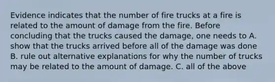 Evidence indicates that the number of fire trucks at a fire is related to the amount of damage from the fire. Before concluding that the trucks caused the damage, one needs to A. show that the trucks arrived before all of the damage was done B. rule out alternative explanations for why the number of trucks may be related to the amount of damage. C. all of the above