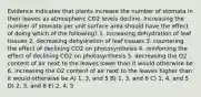 Evidence indicates that plants increase the number of stomata in their leaves as atmospheric CO2 levels decline. Increasing the number of stomata per unit surface area should have the effect of doing which of the following? 1. increasing dehydration of leaf tissues 2. decreasing dehydration of leaf tissues 3. countering the effect of declining CO2 on photosynthesis 4. reinforcing the effect of declining CO2 on photosynthesis 5. decreasing the O2 content of air next to the leaves lower than it would otherwise be 6. increasing the O2 content of air next to the leaves higher than it would otherwise be A) 1, 3, and 5 B) 1, 3, and 6 C) 1, 4, and 5 D) 2, 3, and 6 E) 2, 4, 5