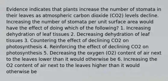 Evidence indicates that plants increase the number of stomata in their leaves as atmospheric carbon dioxide (CO2) levels decline. Increasing the number of stomata per unit surface area would have the effect of doing which of the following? 1. Increasing dehydration of leaf tissues 2. Decreasing dehydration of leaf tissues 3. Countering the effect of declining CO2 on photosynthesis 4. Reinforcing the effect of declining CO2 on photosynthesis 5. Decreasing the oxygen (O2) content of air next to the leaves lower than it would otherwise be 6. Increasing the O2 content of air next to the leaves higher than it would otherwise be