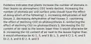 Evidence indicates that plants increase the number of stomata in their leaves as atmospheric CO2 levels decline. Increasing the number of stomata per unit surface area should have the effect of doing which of the following? 1. increasing dehydration of leaf tissues 2. decreasing dehydration of leaf tissues 3. countering the effect of declining CO2 on photosynthesis 4. reinforcing the effect of declining CO2 on photosynthesis 5. decreasing the O2 content of air next to the leaves lower than it would otherwise be 6. increasing the O2 content of air next to the leaves higher than it would otherwise be A) 1, 3, and 5 B) 1, 3, and 6 C) 1, 4, and 5 D) 2, 3, and 6 E) 2, 4, and 5