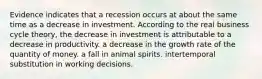 Evidence indicates that a recession occurs at about the same time as a decrease in investment. According to the real business cycle theory, the decrease in investment is attributable to a decrease in productivity. a decrease in the growth rate of the quantity of money. a fall in animal spirits. intertemporal substitution in working decisions.