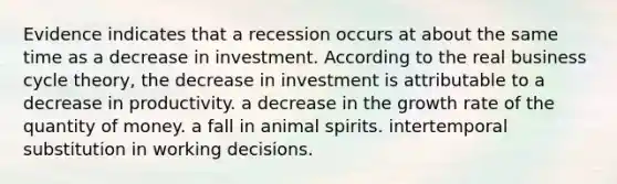 Evidence indicates that a recession occurs at about the same time as a decrease in investment. According to the real business cycle theory, the decrease in investment is attributable to a decrease in productivity. a decrease in the growth rate of the quantity of money. a fall in animal spirits. intertemporal substitution in working decisions.