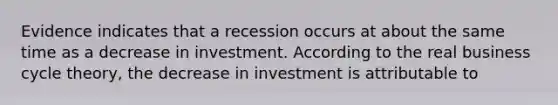 Evidence indicates that a recession occurs at about the same time as a decrease in investment. According to the real business cycle theory, the decrease in investment is attributable to