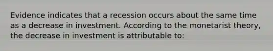 Evidence indicates that a recession occurs about the same time as a decrease in investment. According to the monetarist theory, the decrease in investment is attributable to: