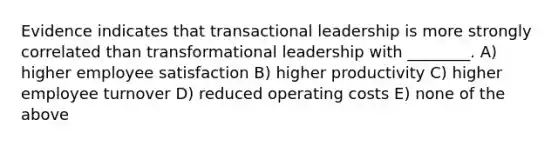 Evidence indicates that transactional leadership is more strongly correlated than transformational leadership with ________. A) higher employee satisfaction B) higher productivity C) higher employee turnover D) reduced operating costs E) none of the above