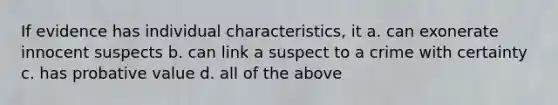 If evidence has individual characteristics, it a. can exonerate innocent suspects b. can link a suspect to a crime with certainty c. has probative value d. all of the above